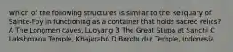 Which of the following structures is similar to the Reliquary of Sainte-Foy in functioning as a container that holds sacred relics? A The Longmen caves, Luoyang B The Great Stupa at Sanchi C Lakshmana Temple, Khajuraho D Borobudur Temple, Indonesia