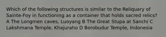 Which of the following structures is similar to the Reliquary of Sainte-Foy in functioning as a container that holds sacred relics? A The Longmen caves, Luoyang B The Great Stupa at Sanchi C Lakshmana Temple, Khajuraho D Borobudur Temple, Indonesia