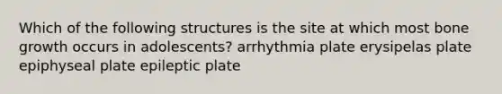 Which of the following structures is the site at which most bone growth occurs in adolescents? arrhythmia plate erysipelas plate epiphyseal plate epileptic plate