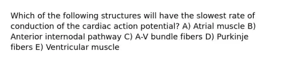 Which of the following structures will have the slowest rate of conduction of the cardiac action potential? A) Atrial muscle B) Anterior internodal pathway C) A-V bundle fibers D) Purkinje fibers E) Ventricular muscle