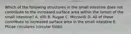 Which of the following structures in the small intestine does not contribute to the increased surface area within the lumen of the small intestine? A. Villi B. Rugae C. Microvilli D. All of these contribute to increased surface area in the small intestine E. Plicae circulares (circular folds)