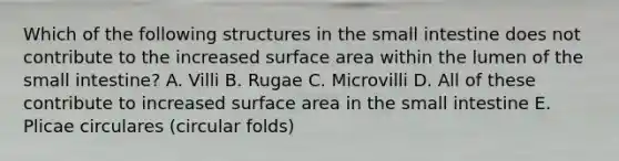 Which of the following structures in the small intestine does not contribute to the increased surface area within the lumen of the small intestine? A. Villi B. Rugae C. Microvilli D. All of these contribute to increased surface area in the small intestine E. Plicae circulares (circular folds)