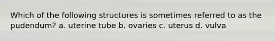 Which of the following structures is sometimes referred to as the pudendum? a. uterine tube b. ovaries c. uterus d. vulva