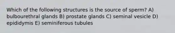 Which of the following structures is the source of sperm? A) bulbourethral glands B) prostate glands C) seminal vesicle D) epididymis E) seminiferous tubules