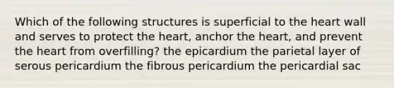 Which of the following structures is superficial to the heart wall and serves to protect the heart, anchor the heart, and prevent the heart from overfilling? the epicardium the parietal layer of serous pericardium the fibrous pericardium the pericardial sac