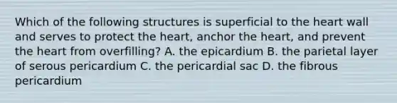 Which of the following structures is superficial to the heart wall and serves to protect the heart, anchor the heart, and prevent the heart from overfilling? A. the epicardium B. the parietal layer of serous pericardium C. the pericardial sac D. the fibrous pericardium