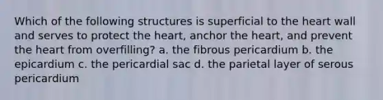 Which of the following structures is superficial to <a href='https://www.questionai.com/knowledge/kya8ocqc6o-the-heart' class='anchor-knowledge'>the heart</a> wall and serves to protect the heart, anchor the heart, and prevent the heart from overfilling? a. the fibrous pericardium b. the epicardium c. the pericardial sac d. the parietal layer of serous pericardium