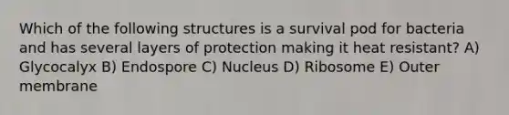 Which of the following structures is a survival pod for bacteria and has several layers of protection making it heat resistant? A) Glycocalyx B) Endospore C) Nucleus D) Ribosome E) Outer membrane