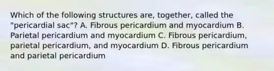 Which of the following structures are, together, called the "pericardial sac"? A. Fibrous pericardium and myocardium B. Parietal pericardium and myocardium C. Fibrous pericardium, parietal pericardium, and myocardium D. Fibrous pericardium and parietal pericardium