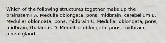 Which of the following structures together make up the brainstem? A. Medulla oblongata, pons, midbrain, cerebellum B. Medullar oblongata, pons, midbrain C. Medullar oblongata, pons, midbrain, thalamus D. Medulllar oblongata, pons, midbrain, pineal gland