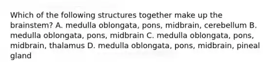 Which of the following structures together make up the brainstem? A. medulla oblongata, pons, midbrain, cerebellum B. medulla oblongata, pons, midbrain C. medulla oblongata, pons, midbrain, thalamus D. medulla oblongata, pons, midbrain, pineal gland