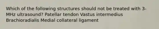 Which of the following structures should not be treated with 3-MHz ultrasound? Patellar tendon Vastus intermedius Brachioradialis Medial collateral ligament