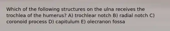 Which of the following structures on the ulna receives the trochlea of the humerus? A) trochlear notch B) radial notch C) coronoid process D) capitulum E) olecranon fossa