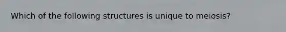 Which of the following structures is unique to meiosis?