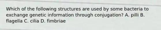 Which of the following structures are used by some bacteria to exchange genetic information through conjugation? A. pilli B. flagella C. cilia D. fimbriae