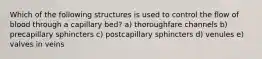 Which of the following structures is used to control the flow of blood through a capillary bed? a) thoroughfare channels b) precapillary sphincters c) postcapillary sphincters d) venules e) valves in veins