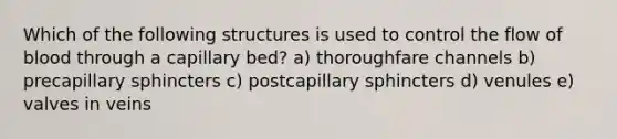 Which of the following structures is used to control the flow of blood through a capillary bed? a) thoroughfare channels b) precapillary sphincters c) postcapillary sphincters d) venules e) valves in veins