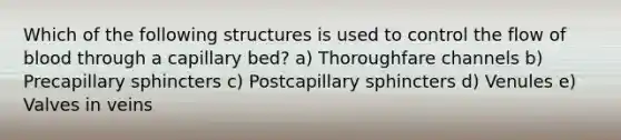 Which of the following structures is used to control the flow of blood through a capillary bed? a) Thoroughfare channels b) Precapillary sphincters c) Postcapillary sphincters d) Venules e) Valves in veins