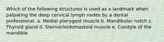 Which of the following structures is used as a landmark when palpating the deep cervical lymph nodes by a dental professional. a. Medial pterygoid muscle b. Mandibular notch c. Thyroid gland d. Sternocleidomastoid muscle e. Condyle of the mandible