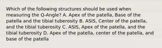 Which of the following structures should be used when measuring the Q-Angle? A. Apex of the patella, Base of the patella and the tibial tuberosity B. ASIS, Center of the patella, and the tibial tuberosity C. ASIS, Apex of the patella, and the tibial tuberosity D. Apex of the patella, center of the patella, and base of the patella