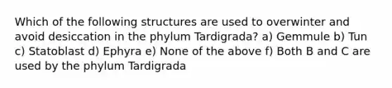 Which of the following structures are used to overwinter and avoid desiccation in the phylum Tardigrada? a) Gemmule b) Tun c) Statoblast d) Ephyra e) None of the above f) Both B and C are used by the phylum Tardigrada