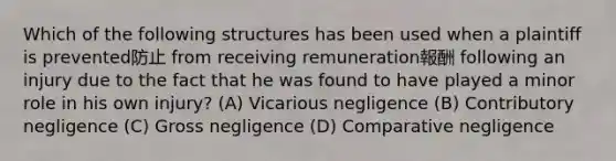 Which of the following structures has been used when a plaintiff is prevented防止 from receiving remuneration報酬 following an injury due to the fact that he was found to have played a minor role in his own injury? (A) Vicarious negligence (B) Contributory negligence (C) Gross negligence (D) Comparative negligence