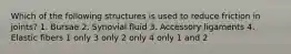 Which of the following structures is used to reduce friction in joints? 1. Bursae 2. Synovial fluid 3. Accessory ligaments 4. Elastic fibers 1 only 3 only 2 only 4 only 1 and 2