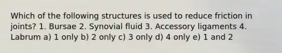 Which of the following structures is used to reduce friction in joints? 1. Bursae 2. Synovial fluid 3. Accessory ligaments 4. Labrum a) 1 only b) 2 only c) 3 only d) 4 only e) 1 and 2