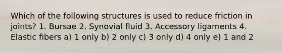 Which of the following structures is used to reduce friction in joints? 1. Bursae 2. Synovial fluid 3. Accessory ligaments 4. Elastic fibers a) 1 only b) 2 only c) 3 only d) 4 only e) 1 and 2