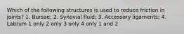 Which of the following structures is used to reduce friction in joints? 1. Bursae; 2. Synovial fluid; 3. Accessory ligaments; 4. Labrum 1 only 2 only 3 only 4 only 1 and 2