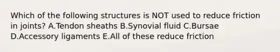 Which of the following structures is NOT used to reduce friction in joints? A.Tendon sheaths B.Synovial fluid C.Bursae D.Accessory ligaments E.All of these reduce friction