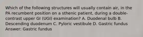 Which of the following structures will usually contain air, in the PA recumbent position on a sthenic patient, during a double-contrast upper GI (UGI) examination? A. Duodenal bulb B. Descending duodenum C. Pyloric vestibule D. Gastric fundus Answer: Gastric fundus