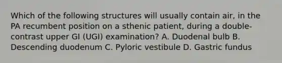 Which of the following structures will usually contain air, in the PA recumbent position on a sthenic patient, during a double-contrast upper GI (UGI) examination? A. Duodenal bulb B. Descending duodenum C. Pyloric vestibule D. Gastric fundus