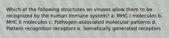 Which of the following structures on viruses allow them to be recognized by the human immune system? a. MHC I molecules b. MHC II molecules c. Pathogen-associated molecular patterns d. Pattern recognition receptors e. Somatically generated receptors