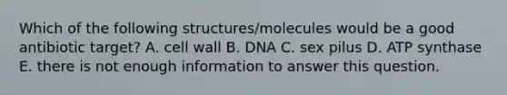 Which of the following structures/molecules would be a good antibiotic target? A. cell wall B. DNA C. sex pilus D. ATP synthase E. there is not enough information to answer this question.