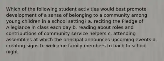 Which of the following student activities would best promote development of a sense of belonging to a community among young children in a school setting? a. reciting the Pledge of Allegiance in class each day b. reading about roles and contributions of community service helpers c. attending assemblies at which the principal announces upcoming events d. creating signs to welcome family members to back to school night