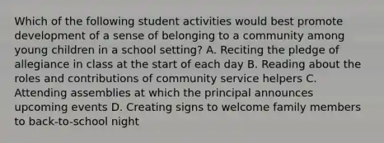 Which of the following student activities would best promote development of a sense of belonging to a community among young children in a school setting? A. Reciting the pledge of allegiance in class at the start of each day B. Reading about the roles and contributions of community service helpers C. Attending assemblies at which the principal announces upcoming events D. Creating signs to welcome family members to back-to-school night