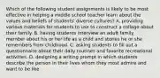 Which of the following student assignments is likely to be most effective in helping a middle school teacher learn about the values and beliefs of students' diverse cultures? A. providing various materials for students to use to construct a collage about their family. B. having students interview an adult family member about his or her life as a child and stories he or she remembers from childhood. C. asking students to fill out a questionnaire about their daily routines and favorite recreational activities. D. designing a writing prompt in which students describe the person in their lives whom they most admire and want to be like.