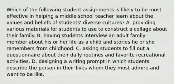 Which of the following student assignments is likely to be most effective in helping a middle school teacher learn about the values and beliefs of students' diverse cultures? A. providing various materials for students to use to construct a collage about their family. B. having students interview an adult family member about his or her life as a child and stories he or she remembers from childhood. C. asking students to fill out a questionnaire about their daily routines and favorite recreational activities. D. designing a writing prompt in which students describe the person in their lives whom they most admire and want to be like.