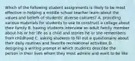 Which of the following student assignments is likely to be most effective in helping a middle school teacher learn about the values and beliefs of students' diverse cultures? A. providing various materials for students to use to construct a collage about their family B. having students interview an adult family member about his or her life as a child and stories he or she remembers from childhood C. asking students to fill out a questionaire about their daily routines and favorite recreational activities D. designing a writing prompt in which students describe the person in their lives whom they most admire and want to be like