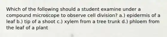 Which of the following should a student examine under a compound microscope to observe cell division? a.) epidermis of a leaf b.) tip of a shoot c.) xylem from a tree trunk d.) phloem from the leaf of a plant