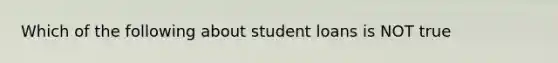 Which of the following about student loans is NOT true