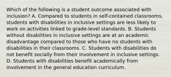 Which of the following is a student outcome associated with​ inclusion? A. Compared to students in​ self-contained classrooms, students with disabilities in inclusive settings are less likely to work on activities linked to​ grade-level standards. B. Students without disabilities in inclusive settings are at an academic disadvantage compared to those who have no students with disabilities in their classrooms. C. Students with disabilities do not benefit socially from their involvement in inclusive settings. D. Students with disabilities benefit academically from involvement in the general education curriculum.