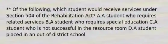 ** Of the following, which student would receive services under Section 504 of the Rehabilitation Act? A.A student who requires related services B.A student who requires special education C.A student who is not successful in the resource room D.A student placed in an out-of-district school