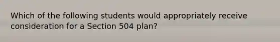 Which of the following students would appropriately receive consideration for a Section 504 plan?