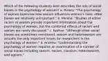 Which of the following students best describes the role of social biases in the psychology of women? a. Rickey: "The psychology of women examines how sexism influences women's lives; other biases are relatively unimportant." b. Meisha: "Studies of either racism or sexism provide important information about the psychology of women, but the combined effects of racism and sexism are rarely discussed." c. Keshav: "Although other social biases are sometimes mentioned, sexism and heterosexism are actually the only important issues for researchers in the psychology of women." d. Andrew: "Understanding the psychology of women requires an examination of a number of social biases including sexism, racism, classism, heterosexism, and ageism."