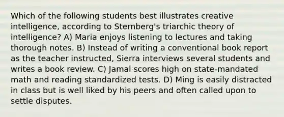 Which of the following students best illustrates creative intelligence, according to Sternberg's triarchic theory of intelligence? A) Maria enjoys listening to lectures and taking thorough notes. B) Instead of writing a conventional book report as the teacher instructed, Sierra interviews several students and writes a book review. C) Jamal scores high on state-mandated math and reading standardized tests. D) Ming is easily distracted in class but is well liked by his peers and often called upon to settle disputes.