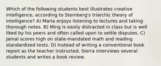 Which of the following students best illustrates creative intelligence, according to Sternberg's triarchic theory of intelligence? A) Maria enjoys listening to lectures and taking thorough notes. B) Ming is easily distracted in class but is well liked by his peers and often called upon to settle disputes. C) Jamal scores high on state-mandated math and reading standardized tests. D) Instead of writing a conventional book report as the teacher instructed, Sierra interviews several students and writes a book review.