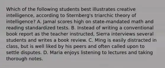 Which of the following students best illustrates creative intelligence, according to Sternberg's triarchic theory of intelligence? A. Jamal scores high on state-mandated math and reading standardized tests. B. Instead of writing a conventional book report as the teacher instructed, Sierra interviews several students and writes a book review. C. Ming is easily distracted in class, but is well liked by his peers and often called upon to settle disputes. D. Maria enjoys listening to lectures and taking thorough notes.