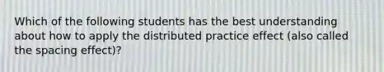 Which of the following students has the best understanding about how to apply the distributed practice effect (also called the spacing effect)?